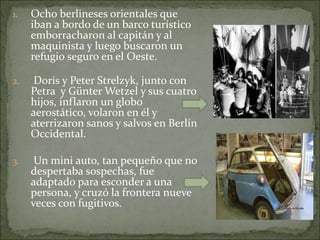 1. Ocho berlineses orientales que
iban a bordo de un barco turístico
emborracharon al capitán y al
maquinista y luego buscaron un
refugio seguro en el Oeste.
2. Doris y Peter Strelzyk, junto con
Petra y Günter Wetzel y sus cuatro
hijos, inflaron un globo
aerostático, volaron en él y
aterrizaron sanos y salvos en Berlín
Occidental.
3. Un mini auto, tan pequeño que no
despertaba sospechas, fue
adaptado para esconder a una
persona, y cruzó la frontera nueve
veces con fugitivos.
 