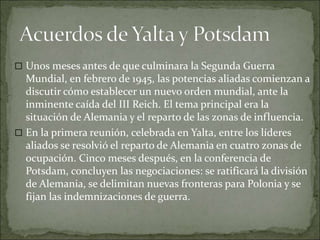 Unos meses antes de que culminara la Segunda Guerra
Mundial, en febrero de 1945, las potencias aliadas comienzan a
discutir cómo establecer un nuevo orden mundial, ante la
inminente caída del III Reich. El tema principal era la
situación de Alemania y el reparto de las zonas de influencia.
 En la primera reunión, celebrada en Yalta, entre los líderes
aliados se resolvió el reparto de Alemania en cuatro zonas de
ocupación. Cinco meses después, en la conferencia de
Potsdam, concluyen las negociaciones: se ratificará la división
de Alemania, se delimitan nuevas fronteras para Polonia y se
fijan las indemnizaciones de guerra.
 