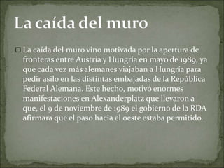  La caída del muro vino motivada por la apertura de
fronteras entre Austria y Hungría en mayo de 1989, ya
que cada vez más alemanes viajaban a Hungría para
pedir asilo en las distintas embajadas de la República
Federal Alemana. Este hecho, motivó enormes
manifestaciones en Alexanderplatz que llevaron a
que, el 9 de noviembre de 1989 el gobierno de la RDA
afirmara que el paso hacia el oeste estaba permitido.
 