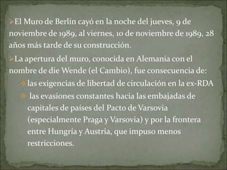 El Muro de Berlín cayó en la noche del jueves, 9 de
noviembre de 1989, al viernes, 10 de noviembre de 1989, 28
años más tarde de su construcción.
La apertura del muro, conocida en Alemania con el
nombre de die Wende (el Cambio), fue consecuencia de:
las exigencias de libertad de circulación en la ex-RDA
 las evasiones constantes hacia las embajadas de
capitales de países del Pacto de Varsovia
(especialmente Praga y Varsovia) y por la frontera
entre Hungría y Austria, que impuso menos
restricciones.
 
