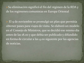 Su eliminación significó el fin del régimen de la RDA y
de los regímenes comunistas en Europa Oriental
 El 9 de noviembre se promulgó un plan que permitía
obtener pases para viajes de visita. Se elaboró un modelo
en el Consejo de Ministros, que se decidió ese mismo día
antes de las 18.00 y que debía ser publicado y difundido
en forma de circular a las 4.00 siguiente por las agencias
de noticias.
 