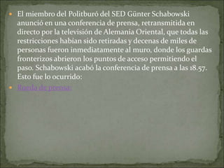  El miembro del Politburó del SED Günter Schabowski
anunció en una conferencia de prensa, retransmitida en
directo por la televisión de Alemania Oriental, que todas las
restricciones habían sido retiradas y decenas de miles de
personas fueron inmediatamente al muro, donde los guardas
fronterizos abrieron los puntos de acceso permitiendo el
paso. Schabowski acabó la conferencia de prensa a las 18.57.
Esto fue lo ocurrido:
 Rueda de prensa:
 