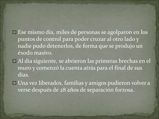  Ese mismo día, miles de personas se agolparon en los
puntos de control para poder cruzar al otro lado y
nadie pudo detenerlos, de forma que se produjo un
éxodo masivo.
 Al día siguiente, se abrieron las primeras brechas en el
muro y comenzó la cuenta atrás para el final de sus
días.
 Una vez liberados, familias y amigos pudieron volver a
verse después de 28 años de separación forzosa.
 