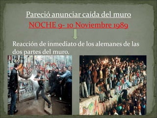 Pareció anunciar caída del muro
NOCHE 9- 10 Noviembre 1989
Reacción de inmediato de los alemanes de las
dos partes del muro.
 