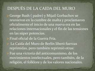 George Bush ( padre) y Mijail Gorbachov se
reunieron en la cumbre de malta y proclamaron
oficialmente el inicio de una nueva era en las
relaciones internacionales y el fin de las tensiones
en las súper potencias.
Final oficial de la Guerra Fría.
 La Caída del Muro de Berlín liberó fuerzas
reprimidas, pero también reprimió otras:
Fue una victoria del anticomunismo, de los
movimientos intelectuales, pero también, de la
religión, el folklore y de los valores nacionales.
DESPUÉS DE LA CAIDA DEL MURO
 