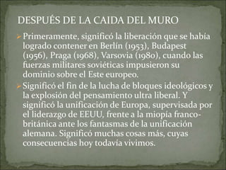 Primeramente, significó la liberación que se había
logrado contener en Berlín (1953), Budapest
(1956), Praga (1968), Varsovia (1980), cuando las
fuerzas militares soviéticas impusieron su
dominio sobre el Este europeo.
Significó el fin de la lucha de bloques ideológicos y
la explosión del pensamiento ultra liberal. Y
significó la unificación de Europa, supervisada por
el liderazgo de EEUU, frente a la miopía franco-
británica ante los fantasmas de la unificación
alemana. Significó muchas cosas más, cuyas
consecuencias hoy todavía vivimos.
DESPUÉS DE LA CAIDA DEL MURO
 
