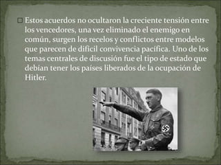  Estos acuerdos no ocultaron la creciente tensión entre
los vencedores, una vez eliminado el enemigo en
común, surgen los recelos y conflictos entre modelos
que parecen de difícil convivencia pacífica. Uno de los
temas centrales de discusión fue el tipo de estado que
debían tener los países liberados de la ocupación de
Hitler.
 