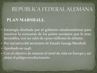  Estrategia diseñada por el gobierno estadounidense para
reactivar la economía de los países europeos que le eran
favorables, con un valor de 13000 millones de dólares.
 Por iniciativa del secretario de Estado George Marshall.
 Aprobado en 1948.
 Con el objetivo de mejorar el nivel de vida en Europa y así
alejar el peligro revolucionario.
PLAN MARSHALL
 