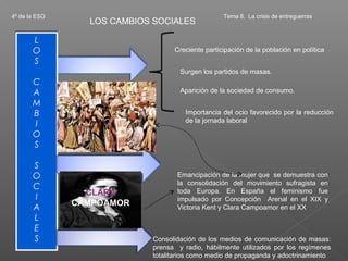 4º de la ESO                                      Tema 8. La crisis de entreguerras
                 LOS CAMBIOS SOCIALES

       L
       O                          Creciente participación de la población en política
       S
                                    Surgen los partidos de masas.
       C
       A                            Aparición de la sociedad de consumo.
       M
       B                              Importancia del ocio favorecido por la reducción
       I                              de la jornada laboral
       O
       S

       S
       O                           Emancipación de la mujer que se demuestra con
       C                           la consolidación del movimiento sufragista en
                 CLARA             toda Europa. En España el feminismo fue
       I                           impulsado por Concepción Arenal en el XIX y
       A       CAMPOAMOR           Victoria Kent y Clara Campoamor en el XX
       L
       E
       S                    Consolidación de los medios de comunicación de masas:
                            prensa y radio, hábilmente utilizados por los regímenes
                            totalitarios como medio de propaganda y adoctrinamiento
 