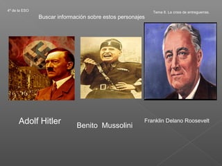 4º de la ESO                                               Tema 8. La crisis de entreguerras.
               Buscar información sobre estos personajes




      Adolf Hitler           Benito Mussolini
                                                       Franklin Delano Roosevelt
 
