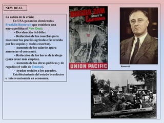 La salida de la crisis:
En USA ganan los demócratas
Franklin Roosevelt que establece una
nueva política el New Deal:
- Devaluación del dólar.
- Reducción de las cosechas para
mantener los precios agrícolas (favorecida
por las sequías y malas cosechas).
- Aumento de los salarios (para
aumentar el consumo).
- Reducción de las horas de trabajo
(para crear más empleo).
- Aumento de las obras públicas y de
regadío (el valle de Tenesse).
- Ayudas sociales a los parados.
Establecimiento del estado benefactor
e intervencionista en economía.
NEW DEAL
Roosevelt
 