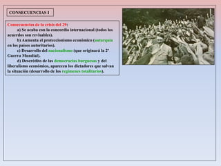 Consecuencias de la crisis del 29:
a) Se acaba con la concordia internacional (todos los
acuerdos son revisables).
b) Aumenta el proteccionismo económico (autarquía
en los países autoritarios).
c) Desarrollo del nacionalismo (que originará la 2ª
Guerra Mundial).
d) Descrédito de las democracias burguesas y del
liberalismo económico, aparecen los dictadores que salvan
la situación (desarrollo de los regímenes totalitarios).
CONSECUENCIAS I
 