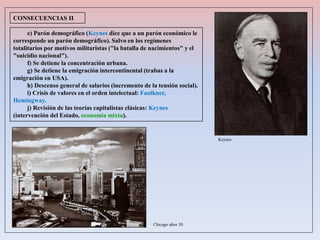 e) Parón demográfico (Keynes dice que a un parón económico le
corresponde un parón demográfico). Salvo en los regímenes
totalitarios por motivos militaristas ("la batalla de nacimientos" y el
"suicidio nacional").
f) Se detiene la concentración urbana.
g) Se detiene la emigración intercontinental (trabas a la
emigración en USA).
h) Descenso general de salarios (incremento de la tensión social).
i) Crisis de valores en el orden intelectual: Faulkner,
Hemingway.
j) Revisión de las teorías capitalistas clásicas: Keynes
(intervención del Estado, economía mixta).
CONSECUENCIAS II
Keynes
Chicago años 30
 