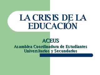 LA CRISIS DE LA EDUCACIÓN ACEUS Asamblea Coordinadora de Estudiantes Universitarios y Secundarios 