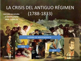 LA CRISIS DEL ANTIGUO RÉGIMEN
              (1788-1833)
HISTORIA DE ESPAÑA
  2º BACHILLERATO
  PROF. TXEMA GIL




                            GUERRA DE INDEPENDENCIA



                     1808
                                                      1814


CARLOS IV                           JOSE I                   FERNANDO VII
 