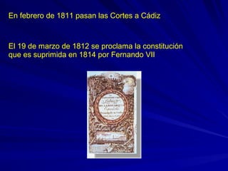 En febrero de 1811 pasan las Cortes a Cádiz
El 19 de marzo de 1812 se proclama la constitución
que es suprimida en 1814 por Fernando VII
 