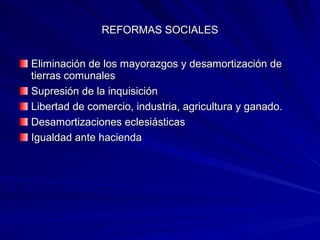 REFORMAS SOCIALESREFORMAS SOCIALES
Eliminación de los mayorazgos y desamortización deEliminación de los mayorazgos y desamortización de
tierras comunalestierras comunales
Supresión de la inquisiciónSupresión de la inquisición
Libertad de comercio, industria, agricultura y ganado.Libertad de comercio, industria, agricultura y ganado.
Desamortizaciones eclesiásticasDesamortizaciones eclesiásticas
Igualdad ante haciendaIgualdad ante hacienda
 