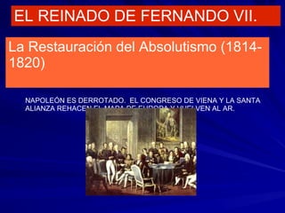 EL REINADO DE FERNANDO VII.
La Restauración del Absolutismo (1814-
1820)
NAPOLEÓN ES DERROTADO. EL CONGRESO DE VIENA Y LA SANTA
ALIANZA REHACEN EL MAPA DE EUROPA Y VUELVEN AL AR.
 