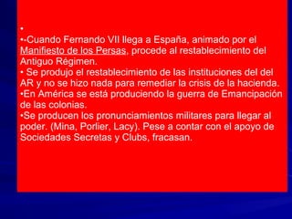•
•-Cuando Fernando VII llega a España, animado por el
Manifiesto de los Persas, procede al restablecimiento del
Antiguo Régimen.
• Se produjo el restablecimiento de las instituciones del del
AR y no se hizo nada para remediar la crisis de la hacienda.
•En América se está produciendo la guerra de Emancipación
de las colonias.
•Se producen los pronunciamientos militares para llegar al
poder. (Mina, Porlier, Lacy). Pese a contar con el apoyo de
Sociedades Secretas y Clubs, fracasan.
 