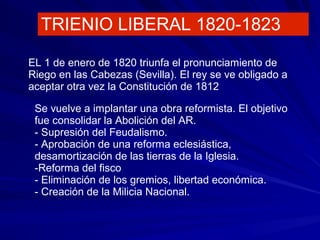 TRIENIO LIBERAL 1820-1823
EL 1 de enero de 1820 triunfa el pronunciamiento de
Riego en las Cabezas (Sevilla). El rey se ve obligado a
aceptar otra vez la Constitución de 1812
Se vuelve a implantar una obra reformista. El objetivo
fue consolidar la Abolición del AR.
- Supresión del Feudalismo.
- Aprobación de una reforma eclesiástica,
desamortización de las tierras de la Iglesia.
-Reforma del fisco
- Eliminación de los gremios, libertad económica.
- Creación de la Milicia Nacional.
 