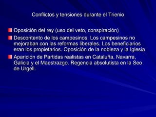 Conflictos y tensiones durante el TrienioConflictos y tensiones durante el Trienio
Oposición del rey (uso del veto, conspiración)Oposición del rey (uso del veto, conspiración)
Descontento de los campesinos. Los campesinos noDescontento de los campesinos. Los campesinos no
mejoraban con las reformas liberales. Los beneficiariosmejoraban con las reformas liberales. Los beneficiarios
eran los propietarios. Oposición de la nobleza y la Iglesiaeran los propietarios. Oposición de la nobleza y la Iglesia
Aparición de Partidas realistas en Cataluña, Navarra,Aparición de Partidas realistas en Cataluña, Navarra,
Galicia y el Maestrazgo. Regencia absolutista en la SeoGalicia y el Maestrazgo. Regencia absolutista en la Seo
de Urgell.de Urgell.
 