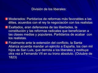 División de los liberales:División de los liberales:
Moderados: Partidarios de reformas más favorables a lasModerados: Partidarios de reformas más favorables a las
élites, acuerdos con el rey la negociación con los realistasélites, acuerdos con el rey la negociación con los realistas
Exaltados, eran defensores de las libertades, laExaltados, eran defensores de las libertades, la
constitución y las reformas radicales que beneficiaran aconstitución y las reformas radicales que beneficiaran a
las clases medias y populares. Partidarios de acabar conlas clases medias y populares. Partidarios de acabar con
los realistas.los realistas.
Finalmente ante la extensión del conflicto, la SantaFinalmente ante la extensión del conflicto, la Santa
Alianza acuerda mandar un ejército a España, los cien milAlianza acuerda mandar un ejército a España, los cien mil
hijos de San Luis, que derrota a los liberales y restituyehijos de San Luis, que derrota a los liberales y restituye
otra vez a Fernando VII en su trono absoluto. (Octubre deotra vez a Fernando VII en su trono absoluto. (Octubre de
1823)1823)
 