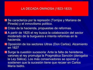 LA DECADA OMINOSA (1823-1833)LA DECADA OMINOSA (1823-1833)
Se caracteriza por la represión (Torrijos y Mariana deSe caracteriza por la represión (Torrijos y Mariana de
Pineda) y el inmovilismo político.Pineda) y el inmovilismo político.
Crisis de la hacienda, propuestas de reformas.Crisis de la hacienda, propuestas de reformas.
A partir de 1825 el rey busca la colaboración del sectorA partir de 1825 el rey busca la colaboración del sector
moderado de la burguesía e intenta reformas en lamoderado de la burguesía e intenta reformas en la
hacienda.hacienda.
Oposición de los sectores Ultras (Don Carlos). AlzamientoOposición de los sectores Ultras (Don Carlos). Alzamiento
en 1827en 1827
Surge la cuestión sucesoria: Ante la falta de herederosSurge la cuestión sucesoria: Ante la falta de herederos
varones el rey promulga la Pragmática Sanción (derogabavarones el rey promulga la Pragmática Sanción (derogaba
la Ley Sálica). Los más conservadores se oponen yla Ley Sálica). Los más conservadores se oponen y
sostienen que la sucesión tiene que recaer en Carlossostienen que la sucesión tiene que recaer en Carlos
María Isidro.María Isidro.
 