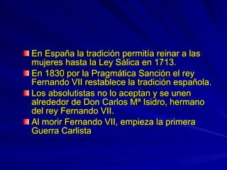 En España la tradición permitía reinar a lasEn España la tradición permitía reinar a las
mujeres hasta la Ley Sálica en 1713.mujeres hasta la Ley Sálica en 1713.
En 1830 por la Pragmática Sanción el reyEn 1830 por la Pragmática Sanción el rey
Fernando VII restablece la tradición española.Fernando VII restablece la tradición española.
Los absolutistas no lo aceptan y se unenLos absolutistas no lo aceptan y se unen
alrededor de Don Carlos Mª Isidro, hermanoalrededor de Don Carlos Mª Isidro, hermano
del rey Fernando VII.del rey Fernando VII.
Al morir Fernando VII, empieza la primeraAl morir Fernando VII, empieza la primera
Guerra CarlistaGuerra Carlista
 
