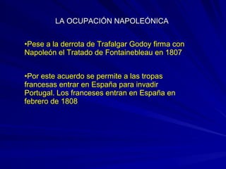 •Pese a la derrota de Trafalgar Godoy firma con
Napoleón el Tratado de Fontainebleau en 1807
•Por este acuerdo se permite a las tropas
francesas entrar en España para invadir
Portugal. Los franceses entran en España en
febrero de 1808
LA OCUPACIÓN NAPOLEÓNICALA OCUPACIÓN NAPOLEÓNICA
 