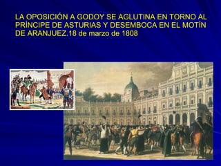 LA OPOSICIÓN A GODOY SE AGLUTINA EN TORNO AL
PRÍNCIPE DE ASTURIAS Y DESEMBOCA EN EL MOTÍN
DE ARANJUEZ.18 de marzo de 1808
 