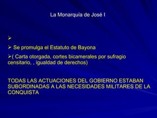 
 Se promulga el Estatuto de Bayona
( Carta otorgada, cortes bicamerales por sufragio
censitario, , igualdad de derechos)
TODAS LAS ACTUACIONES DEL GOBIERNO ESTABAN
SUBORDINADAS A LAS NECESIDADES MILITARES DE LA
CONQUISTA
La Monarquía de José ILa Monarquía de José I
 