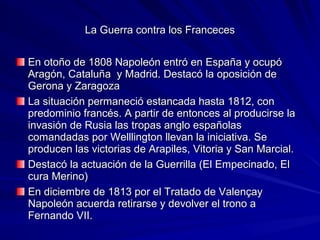La Guerra contra los FrancecesLa Guerra contra los Franceces
En otoño de 1808 Napoleón entró en España y ocupóEn otoño de 1808 Napoleón entró en España y ocupó
Aragón, Cataluña y Madrid. Destacó la oposición deAragón, Cataluña y Madrid. Destacó la oposición de
Gerona y ZaragozaGerona y Zaragoza
La situación permaneció estancada hasta 1812, conLa situación permaneció estancada hasta 1812, con
predominio francés. A partir de entonces al producirse lapredominio francés. A partir de entonces al producirse la
invasión de Rusia las tropas anglo españolasinvasión de Rusia las tropas anglo españolas
comandadas por Welllington llevan la iniciativa. Secomandadas por Welllington llevan la iniciativa. Se
producen las victorias de Arapiles, Vitoria y San Marcial.producen las victorias de Arapiles, Vitoria y San Marcial.
Destacó la actuación de la Guerrilla (El Empecinado, ElDestacó la actuación de la Guerrilla (El Empecinado, El
cura Merino)cura Merino)
En diciembre de 1813 por el Tratado de ValençayEn diciembre de 1813 por el Tratado de Valençay
Napoleón acuerda retirarse y devolver el trono aNapoleón acuerda retirarse y devolver el trono a
Fernando VII.Fernando VII.
 