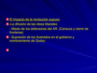 El impacto de la revolución supusoEl impacto de la revolución supuso::
-La difusión de las ideas liberales-La difusión de las ideas liberales
- Miedo de los defensores del AR. (Censura y cierre de- Miedo de los defensores del AR. (Censura y cierre de
fronteras)fronteras)
- Supresión de los Ilustrados en el gobierno y- Supresión de los Ilustrados en el gobierno y
nombramiento de Godoynombramiento de Godoy
 