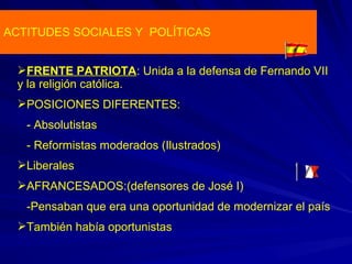 ACTITUDES SOCIALES Y POLÍTICAS
FRENTE PATRIOTA: Unida a la defensa de Fernando VII
y la religión católica.
POSICIONES DIFERENTES:
- Absolutistas
- Reformistas moderados (Ilustrados)
Liberales
AFRANCESADOS:(defensores de José I)
-Pensaban que era una oportunidad de modernizar el país
También había oportunistas
 