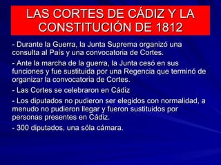 LAS CORTES DE CÁDIZ Y LALAS CORTES DE CÁDIZ Y LA
CONSTITUCIÓN DE 1812CONSTITUCIÓN DE 1812
- Durante la Guerra, la Junta Suprema organizó una- Durante la Guerra, la Junta Suprema organizó una
consulta al País y una convocatoria de Cortes.consulta al País y una convocatoria de Cortes.
- Ante la marcha de la guerra, la Junta cesó en sus- Ante la marcha de la guerra, la Junta cesó en sus
funciones y fue sustituida por una Regencia que terminó defunciones y fue sustituida por una Regencia que terminó de
organizar la convocatoria de Cortes.organizar la convocatoria de Cortes.
- Las Cortes se celebraron en Cádiz- Las Cortes se celebraron en Cádiz
- Los diputados no pudieron ser elegidos con normalidad, a- Los diputados no pudieron ser elegidos con normalidad, a
menudo no pudieron llegar y fueron sustituidos pormenudo no pudieron llegar y fueron sustituidos por
personas presentes en Cádiz.personas presentes en Cádiz.
- 300 diputados, una sóla cámara.- 300 diputados, una sóla cámara.
 