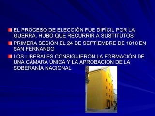 EL PROCESO DE ELECCIÓN FUE DIFÍCIL POR LAEL PROCESO DE ELECCIÓN FUE DIFÍCIL POR LA
GUERRA. HUBO QUE RECURRIR A SUSTITUTOSGUERRA. HUBO QUE RECURRIR A SUSTITUTOS
PRIMERA SESIÓN EL 24 DE SEPTIEMBRE DE 1810 ENPRIMERA SESIÓN EL 24 DE SEPTIEMBRE DE 1810 EN
SAN FERNANDOSAN FERNANDO
LOS LIBERALES CONSIGUIERON LA FORMACIÓN DELOS LIBERALES CONSIGUIERON LA FORMACIÓN DE
UNA CÁMARA ÚNICA Y LA APROBACIÓN DE LAUNA CÁMARA ÚNICA Y LA APROBACIÓN DE LA
SOBERANÍA NACIONALSOBERANÍA NACIONAL
 