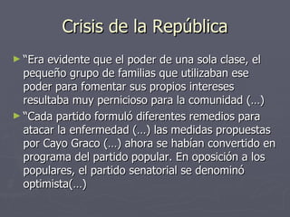 Crisis de la República
► “Era evidente que el poder de una sola clase, el
  pequeño grupo de familias que utilizaban ese
  poder para fomentar sus propios intereses
  resultaba muy pernicioso para la comunidad (…)
► “Cada partido formuló diferentes remedios para
  atacar la enfermedad (…) las medidas propuestas
  por Cayo Graco (…) ahora se habían convertido en
  programa del partido popular. En oposición a los
  populares, el partido senatorial se denominó
  optimista(…)
 