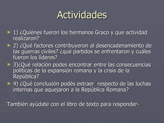 Actividades
►   1) ¿Quiénes fueron los hermanos Graco y que actividad
    realizaron?
►   2) ¿Qué factores contribuyeron al desencadenamiento de
    las guerras civiles? ¿qué partidos se enfrentaron y cuáles
    fueron los líderes?
►   3)¿Qué relación podes encontrar entre las consecuencias
    políticas de la expansión romana y la crisis de la
    República?
►   4) ¿Qué conclusión podés extraer respecto de las luchas
    internas que aquejaron a la República Romana?

También ayúdate con el libro de texto para responder-
 