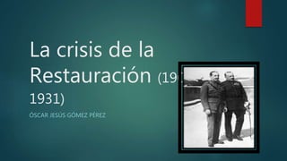 La crisis de la
Restauración (1902-
1931)
ÓSCAR JESÚS GÓMEZ PÉREZ
 