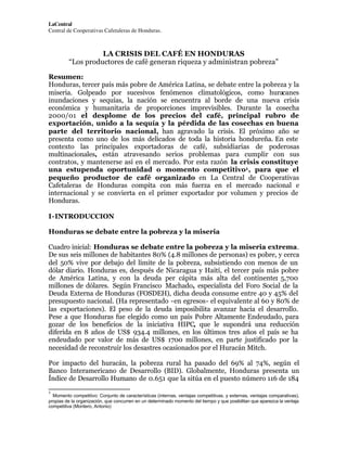 LaCentral
Central de Cooperativas Cafetaleras de Honduras.

LA CRISIS DEL CAFÉ EN HONDURAS
“Los productores de café generan riqueza y administran pobreza”
Resumen:
Honduras, tercer país más pobre de América Latina, se debate entre la pobreza y la
miseria. Golpeado por sucesivos fenómenos climatológicos, como huracanes
inundaciones y sequías, la nación se encuentra al borde de una nueva crisis
económica y humanitaria de proporciones imprevisibles. Durante la cosecha
2000/01 el desplome de los precios del café, principal rubro de
exportación, unido a la sequía y la pérdida de las cosechas en buena
parte del territorio nacional, han agravado la crisis. El próximo año se
presenta como uno de los más delicados de toda la historia hondureña. En este
contexto las principales exportadoras de café, subsidiarias de poderosas
multinacionales, están atravesando serios problemas para cumplir con sus
contratos, y mantenerse así en el mercado. Por esta razón la crisis constituye
una estupenda oportunidad o momento competitivo1 , para que el
pequeño productor de café organizado en La Central de Cooperativas
Cafetaleras de Honduras compita con más fuerza en el mercado nacional e
internacional y se convierta en el primer exportador por volumen y precios de
Honduras.
I-INTRODUCCION
Honduras se debate entre la pobreza y la miseria
Cuadro inicial: Honduras se debate entre la pobreza y la miseria extrema.
De sus seis millones de habitantes 80% (4.8 millones de personas) es pobre, y cerca
del 50% vive por debajo del límite de la pobreza, subsistiendo con menos de un
dólar diario. Honduras es, después de Nicaragua y Haití, el tercer país más pobre
de América Latina, y con la deuda per cápita más alta del continente: 5,700
millones de dólares. Según Francisco Machado, especialista del Foro Social de la
Deuda Externa de Honduras (FOSDEH), dicha deuda consume entre 40 y 45% del
presupuesto nacional. (Ha representado -en egresos- el equivalente al 60 y 80% de
las exportaciones). El peso de la deuda imposibilita avanzar hacia el desarrollo.
Pese a que Honduras fue elegido como un país Pobre Altamente Endeudado, para
gozar de los beneficios de la iniciativa HIPC, que le supondrá una reducción
diferida en 8 años de US$ 934.4 millones, en los últimos tres años el país se ha
endeudado por valor de más de US$ 1700 millones, en parte justificado por la
necesidad de reconstruir los desastres ocasionados por el Huracán Mitch.
Por impacto del huracán, la pobreza rural ha pasado del 69% al 74%, según el
Banco Interamericano de Desarrollo (BID). Globalmente, Honduras presenta un
Índice de Desarrollo Humano de 0.651 que la sitúa en el puesto número 116 de 184
1

Momento competitivo: Conjunto de características (internas, ventajas competitivas, y externas, ventajas comparativas),
propias de la organización, que concurren en un determinado momento del tiempo y que posibilitan que aparezca la ventaja
competitiva (Montero, Antonio)

 