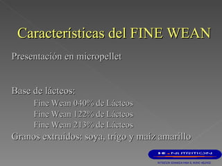 Presentación en micropellet   B ase de lácteos:   Fine Wean 0 40% de Lácteos Fine Wean 1 22% de Lácteos Fine Wean 2 13% de Lácteos G ranos extruidos :  soya ,   trigo y maíz amarillo Características del FINE WEAN 
