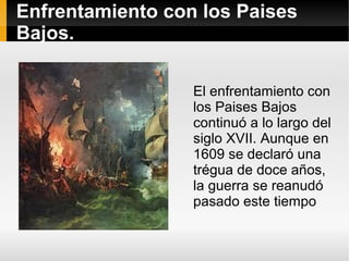 Enfrentamiento con los Paises
Bajos.
El enfrentamiento con
los Paises Bajos
continuó a lo largo del
siglo XVII. Aunque en
1609 se declaró una
trégua de doce años,
la guerra se reanudó
pasado este tiempo
 