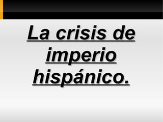 La crisis deLa crisis de
imperioimperio
hispánico.hispánico.
 