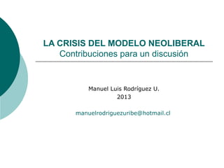 LA CRISIS DEL MODELO NEOLIBERAL
   Contribuciones para un discusión


           Manuel Luis Rodríguez U.
                    2013

       manuelrodriguezuribe@hotmail.cl
 