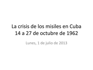 La crisis de los misiles en Cuba
14 a 27 de octubre de 1962
Lunes, 1 de julio de 2013
 