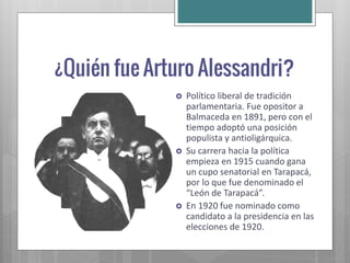    Político liberal de tradición
    parlamentaria. Fue opositor a
    Balmaceda en 1891, pero con el
    tiempo adoptó una posición
    populista y antioligárquica.
   Su carrera hacia la política
    empieza en 1915 cuando gana
    un cupo senatorial en Tarapacá,
    por lo que fue denominado el
    “León de Tarapacá”.
   En 1920 fue nominado como
    candidato a la presidencia en las
    elecciones de 1920.
 