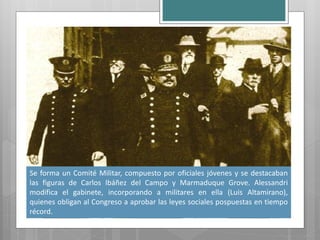 Se forma un Comité Militar, compuesto por oficiales jóvenes y se destacaban
las figuras de Carlos Ibáñez del Campo y Marmaduque Grove. Alessandri
modifica el gabinete, incorporando a militares en ella (Luis Altamirano),
quienes obligan al Congreso a aprobar las leyes sociales pospuestas en tiempo
récord.
 