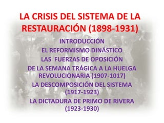 LA CRISIS DEL SISTEMA DE LA
 RESTAURACIÓN (1898-1931)
            INTRODUCCIÓN
      EL REFORMISMO DINÁSTICO
      LAS FUERZAS DE OPOSICIÓN
 DE LA SEMANA TRÁGICA A LA HUELGA
     REVOLUCIONARIA (1907-1017)
   LA DESCOMPOSICIÓN DEL SISTEMA
              (1917-1923)
  LA DICTADURA DE PRIMO DE RIVERA
              (1923-1930)
 