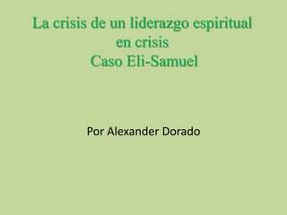 La crisis de un liderazgo espiritual 
en crisis 
Caso Eli-Samuel 
Por Alexander Dorado 
 