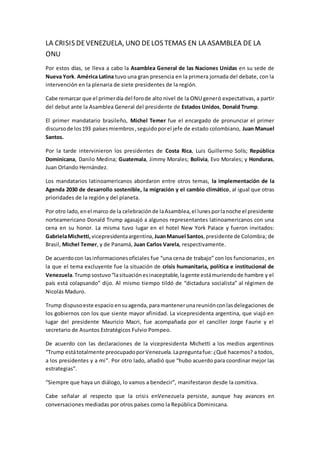 LA CRISIS DEVENEZUELA, UNO DELOS TEMAS EN LA ASAMBLEA DE LA
ONU
Por estos días, se lleva a cabo la Asamblea General de las Naciones Unidas en su sede de
Nueva York. América Latina tuvo una gran presencia en la primera jornada del debate, con la
intervención en la plenaria de siete presidentes de la región.
Cabe remarcar que el primerdía del forode alto nivel de la ONU generó expectativas, a partir
del debut ante la Asamblea General del presidente de Estados Unidos, Donald Trump.
El primer mandatario brasileño, Michel Temer fue el encargado de pronunciar el primer
discursode los193 paísesmiembros,seguidoporel jefe de estado colombiano, Juan Manuel
Santos.
Por la tarde intervinieron los presidentes de Costa Rica, Luis Guillermo Solís; República
Dominicana, Danilo Medina; Guatemala, Jimmy Morales; Bolivia, Evo Morales; y Honduras,
Juan Orlando Hernández.
Los mandatarios latinoamericanos abordaron entre otros temas, la implementación de la
Agenda 2030 de desarrollo sostenible, la migración y el cambio climático, al igual que otras
prioridades de la región y del planeta.
Por otro lado,enel marco de la celebraciónde laAsamblea,el lunesporlanoche el presidente
norteamericano Donald Trump agasajó a algunos representantes latinoamericanos con una
cena en su honor. La misma tuvo lugar en el hotel New York Palace y fueron invitados:
GabrielaMichetti, vicepresidentaargentina, JuanManuel Santos,presidente de Colombia; de
Brasil, Michel Temer, y de Panamá, Juan Carlos Varela, respectivamente.
De acuerdocon lasinformacionesoficiales fue “una cena de trabajo” con los funcionarios, en
la que el tema excluyente fue la situación de crisis humanitaria, política e institucional de
Venezuela.Trumpsostuvo“lasituaciónesinaceptable,lagente estámuriendode hambre y el
país está colapsando” dijo. Al mismo tiempo tildó de “dictadura socialista” al régimen de
Nicolás Maduro.
Trump dispusoeste espacio ensuagenda, paramantenerunareuniónconlasdelegaciones de
los gobiernos con los que siente mayor afinidad. La vicepresidenta argentina, que viajó en
lugar del presidente Mauricio Macri, fue acompañada por el canciller Jorge Faurie y el
secretario de Asuntos Estratégicos Fulvio Pompeo.
De acuerdo con las declaraciones de la vicepresidenta Michetti a los medios argentinos
“Trump estátotalmente preocupadoporVenezuela.Lapreguntafue:¿Qué hacemos? a todos,
a los presidentes y a mi”. Por otro lado, añadió que “hubo acuerdo para coordinar mejor las
estrategias”.
“Siempre que haya un diálogo, lo vamos a bendecir”, manifestaron desde la comitiva.
Cabe señalar al respecto que la crisis enVenezuela persiste, aunque hay avances en
conversaciones mediadas por otros países como la República Dominicana.
 